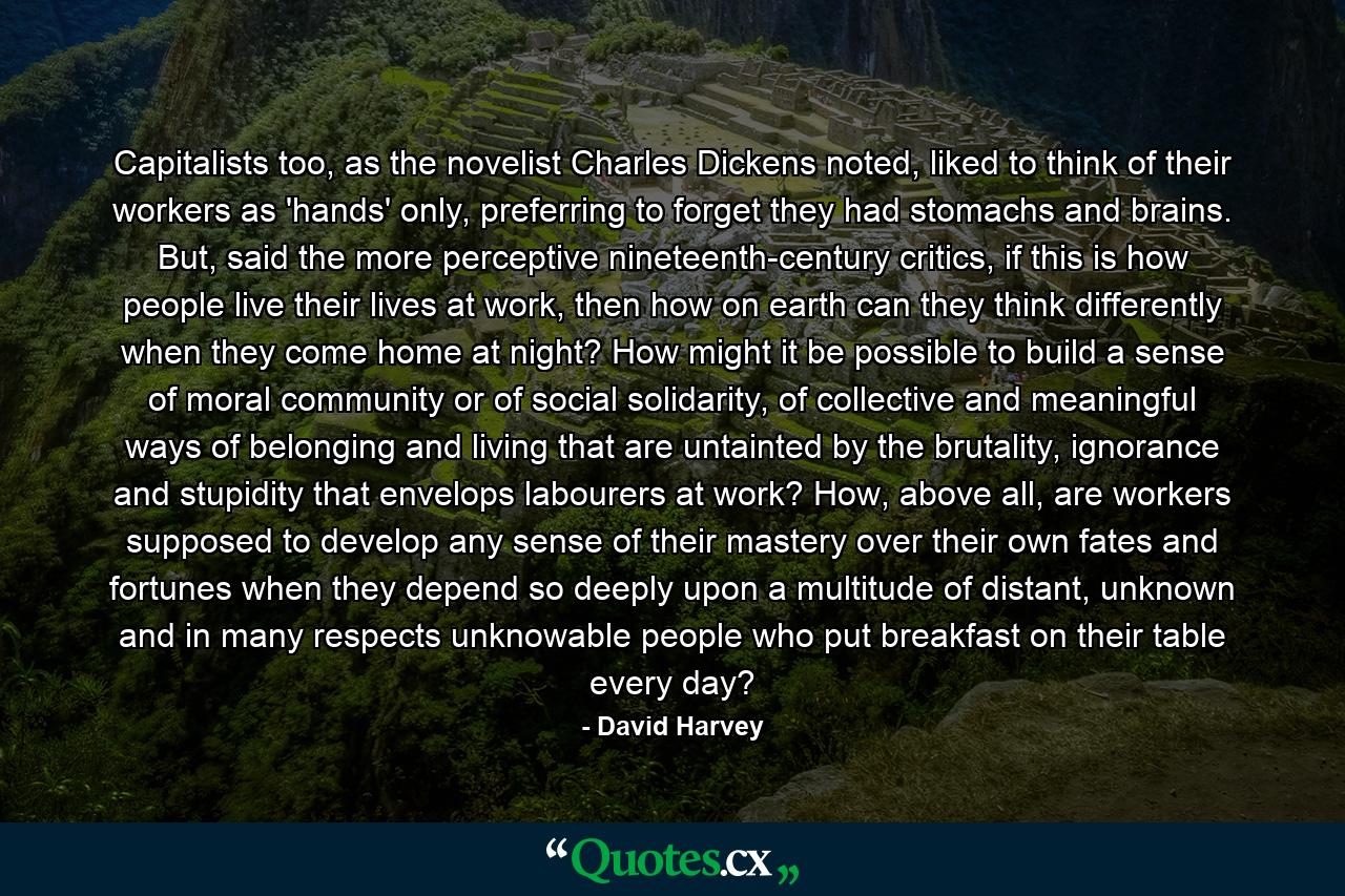 Capitalists too, as the novelist Charles Dickens noted, liked to think of their workers as 'hands' only, preferring to forget they had stomachs and brains. But, said the more perceptive nineteenth-century critics, if this is how people live their lives at work, then how on earth can they think differently when they come home at night? How might it be possible to build a sense of moral community or of social solidarity, of collective and meaningful ways of belonging and living that are untainted by the brutality, ignorance and stupidity that envelops labourers at work? How, above all, are workers supposed to develop any sense of their mastery over their own fates and fortunes when they depend so deeply upon a multitude of distant, unknown and in many respects unknowable people who put breakfast on their table every day? - Quote by David Harvey