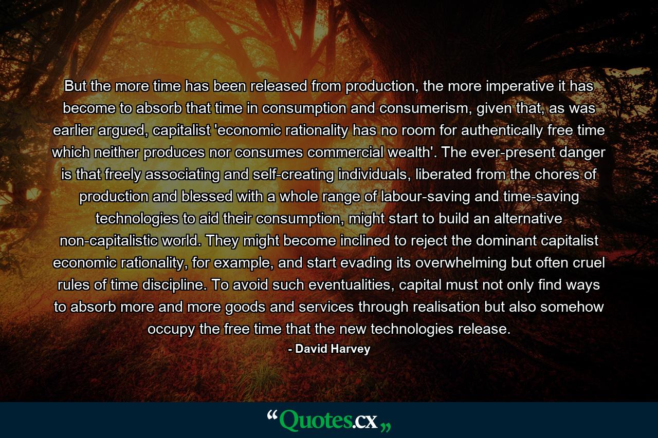 But the more time has been released from production, the more imperative it has become to absorb that time in consumption and consumerism, given that, as was earlier argued, capitalist 'economic rationality has no room for authentically free time which neither produces nor consumes commercial wealth'. The ever-present danger is that freely associating and self-creating individuals, liberated from the chores of production and blessed with a whole range of labour-saving and time-saving technologies to aid their consumption, might start to build an alternative non-capitalistic world. They might become inclined to reject the dominant capitalist economic rationality, for example, and start evading its overwhelming but often cruel rules of time discipline. To avoid such eventualities, capital must not only find ways to absorb more and more goods and services through realisation but also somehow occupy the free time that the new technologies release. - Quote by David Harvey