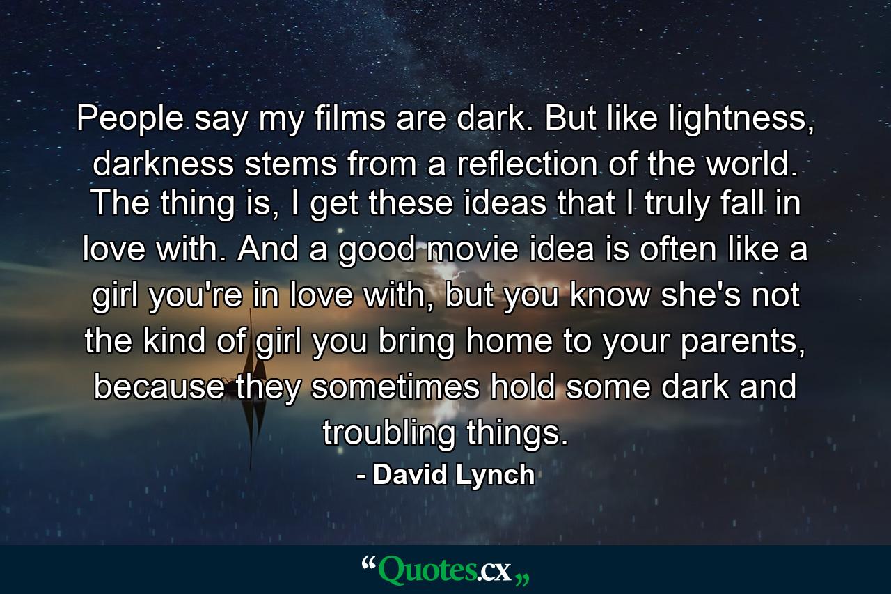 People say my films are dark. But like lightness, darkness stems from a reflection of the world. The thing is, I get these ideas that I truly fall in love with. And a good movie idea is often like a girl you're in love with, but you know she's not the kind of girl you bring home to your parents, because they sometimes hold some dark and troubling things. - Quote by David Lynch