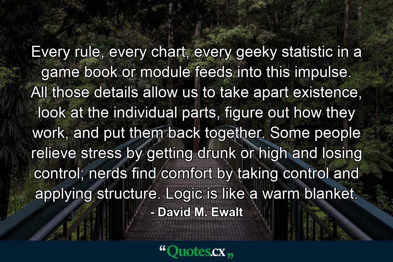 Every rule, every chart, every geeky statistic in a game book or module feeds into this impulse. All those details allow us to take apart existence, look at the individual parts, figure out how they work, and put them back together. Some people relieve stress by getting drunk or high and losing control; nerds find comfort by taking control and applying structure. Logic is like a warm blanket. - Quote by David M. Ewalt