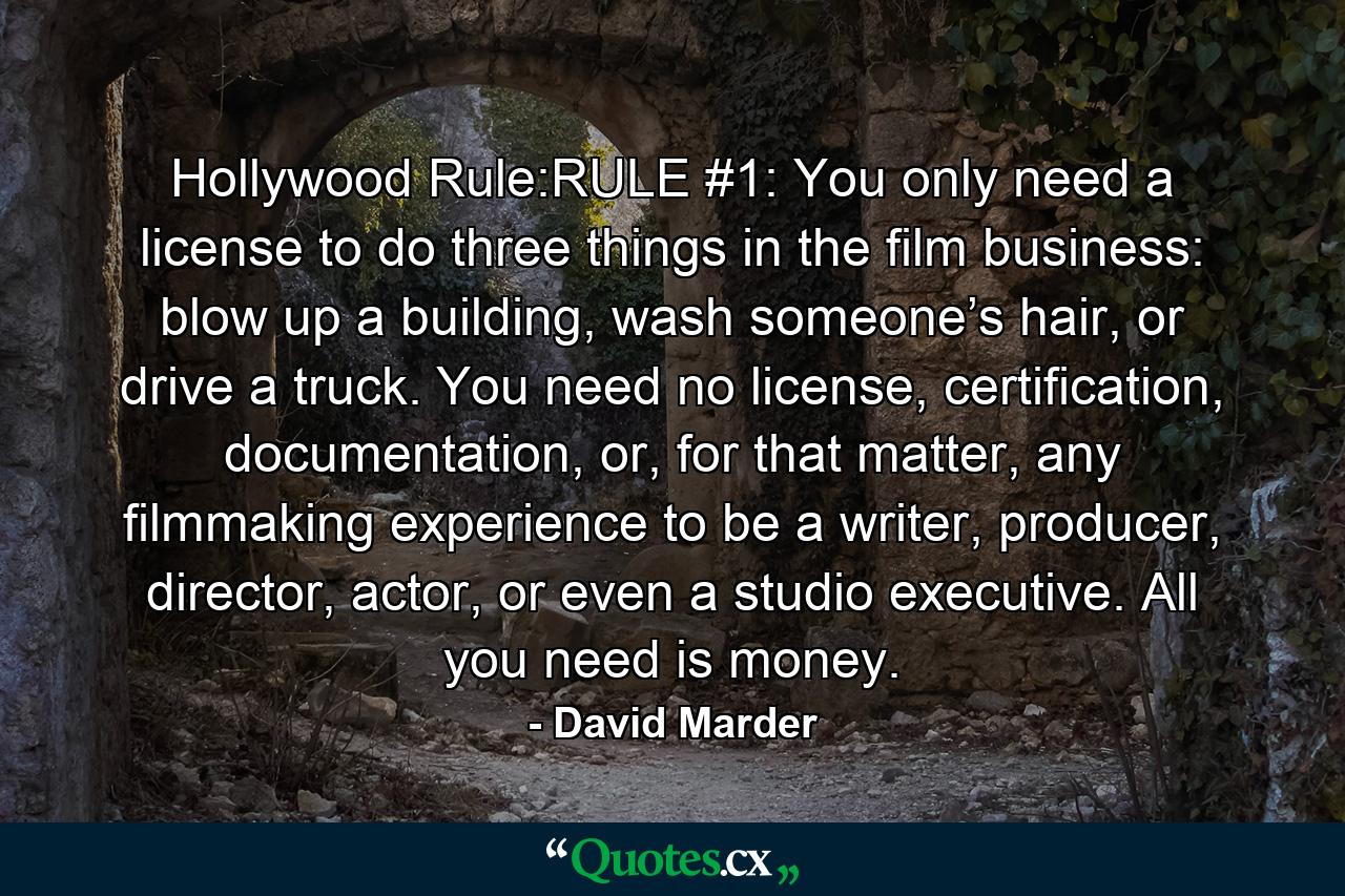 Hollywood Rule:RULE #1: You only need a license to do three things in the film business: blow up a building, wash someone’s hair, or drive a truck. You need no license, certification, documentation, or, for that matter, any filmmaking experience to be a writer, producer, director, actor, or even a studio executive. All you need is money. - Quote by David Marder