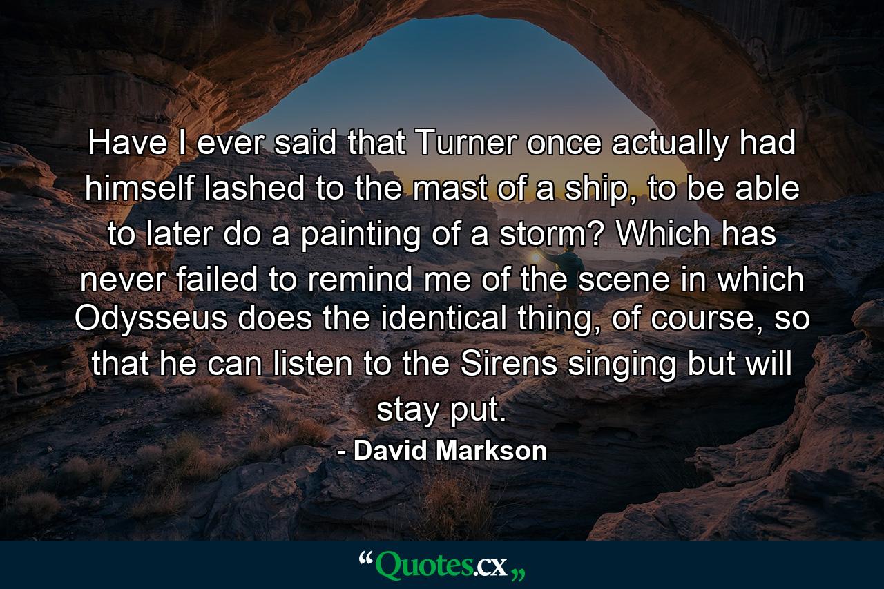 Have I ever said that Turner once actually had himself lashed to the mast of a ship, to be able to later do a painting of a storm? Which has never failed to remind me of the scene in which Odysseus does the identical thing, of course, so that he can listen to the Sirens singing but will stay put. - Quote by David Markson