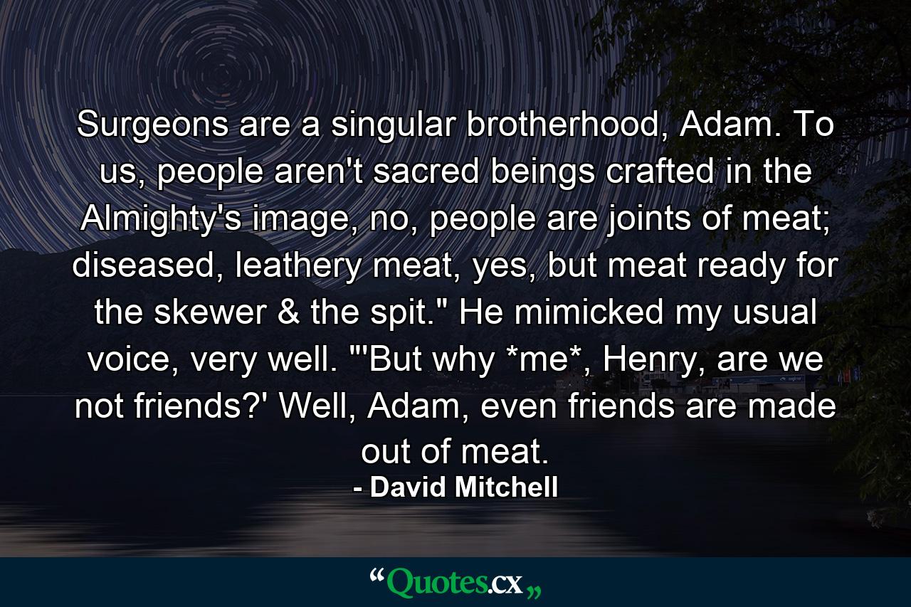 Surgeons are a singular brotherhood, Adam. To us, people aren't sacred beings crafted in the Almighty's image, no, people are joints of meat; diseased, leathery meat, yes, but meat ready for the skewer & the spit.