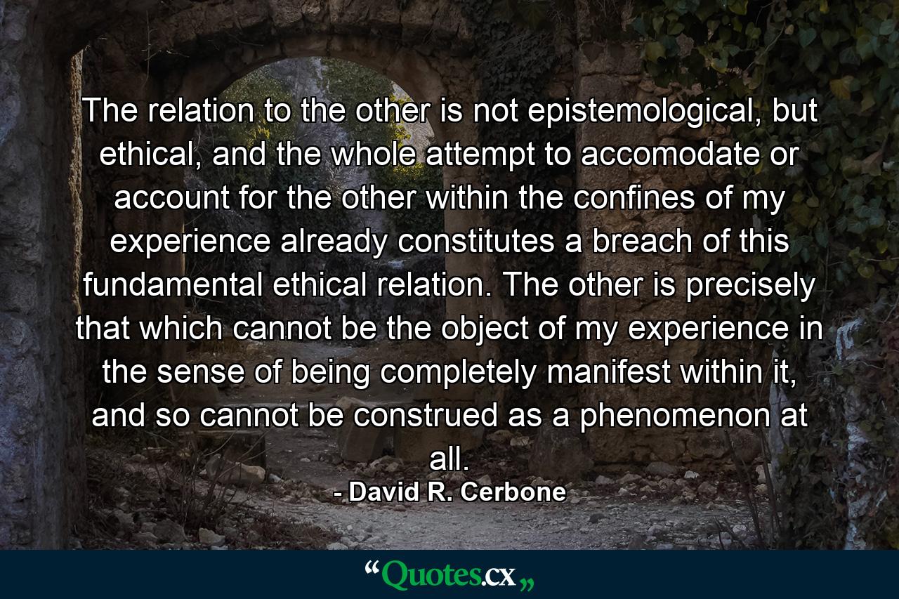 The relation to the other is not epistemological, but ethical, and the whole attempt to accomodate or account for the other within the confines of my experience already constitutes a breach of this fundamental ethical relation. The other is precisely that which cannot be the object of my experience in the sense of being completely manifest within it, and so cannot be construed as a phenomenon at all. - Quote by David R. Cerbone