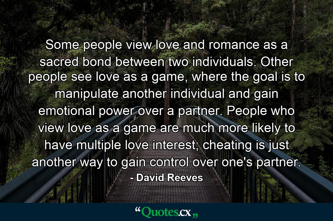 Some people view love and romance as a sacred bond between two individuals. Other people see love as a game, where the goal is to manipulate another individual and gain emotional power over a partner. People who view love as a game are much more likely to have multiple love interest; cheating is just another way to gain control over one's partner. - Quote by David Reeves