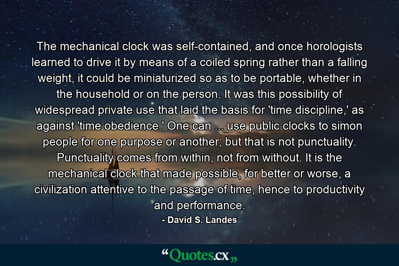 The mechanical clock was self-contained, and once horologists learned to drive it by means of a coiled spring rather than a falling weight, it could be miniaturized so as to be portable, whether in the household or on the person. It was this possibility of widespread private use that laid the basis for 'time discipline,' as against 'time obedience.' One can ... use public clocks to simon people for one purpose or another; but that is not punctuality. Punctuality comes from within, not from without. It is the mechanical clock that made possible, for better or worse, a civilization attentive to the passage of time, hence to productivity and performance. - Quote by David S. Landes