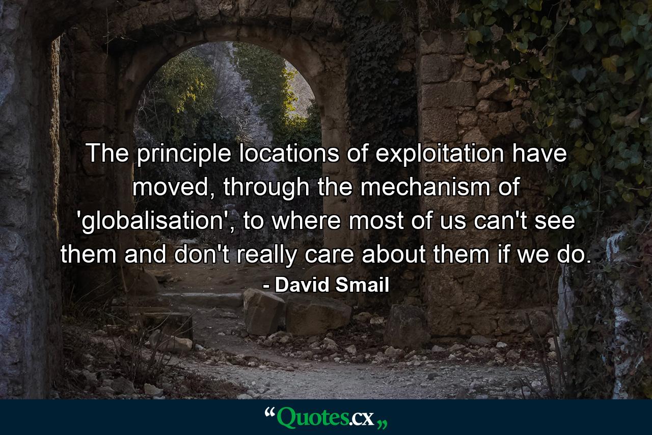 The principle locations of exploitation have moved, through the mechanism of 'globalisation', to where most of us can't see them and don't really care about them if we do. - Quote by David Smail