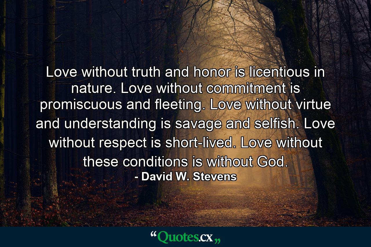 Love without truth and honor is licentious in nature. Love without commitment is promiscuous and fleeting. Love without virtue and understanding is savage and selfish. Love without respect is short-lived. Love without these conditions is without God. - Quote by David W. Stevens