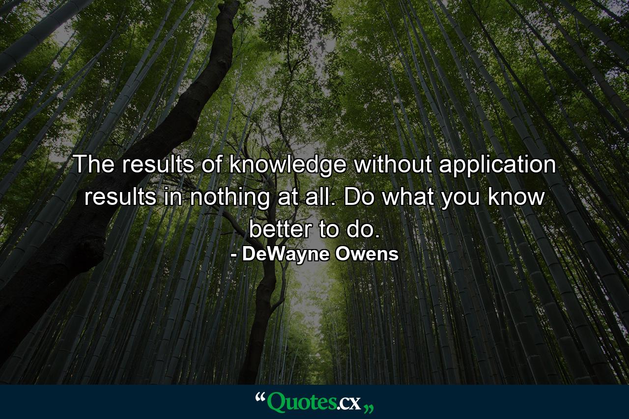 The results of knowledge without application results in nothing at all. Do what you know better to do. - Quote by DeWayne Owens