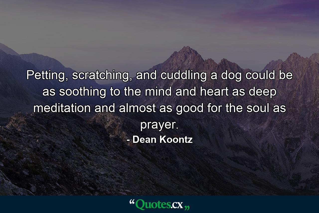 Petting, scratching, and cuddling a dog could be as soothing to the mind and heart as deep meditation and almost as good for the soul as prayer. - Quote by Dean Koontz