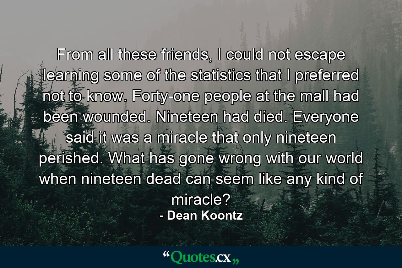 From all these friends, I could not escape learning some of the statistics that I preferred not to know. Forty-one people at the mall had been wounded. Nineteen had died. Everyone said it was a miracle that only nineteen perished. What has gone wrong with our world when nineteen dead can seem like any kind of miracle? - Quote by Dean Koontz