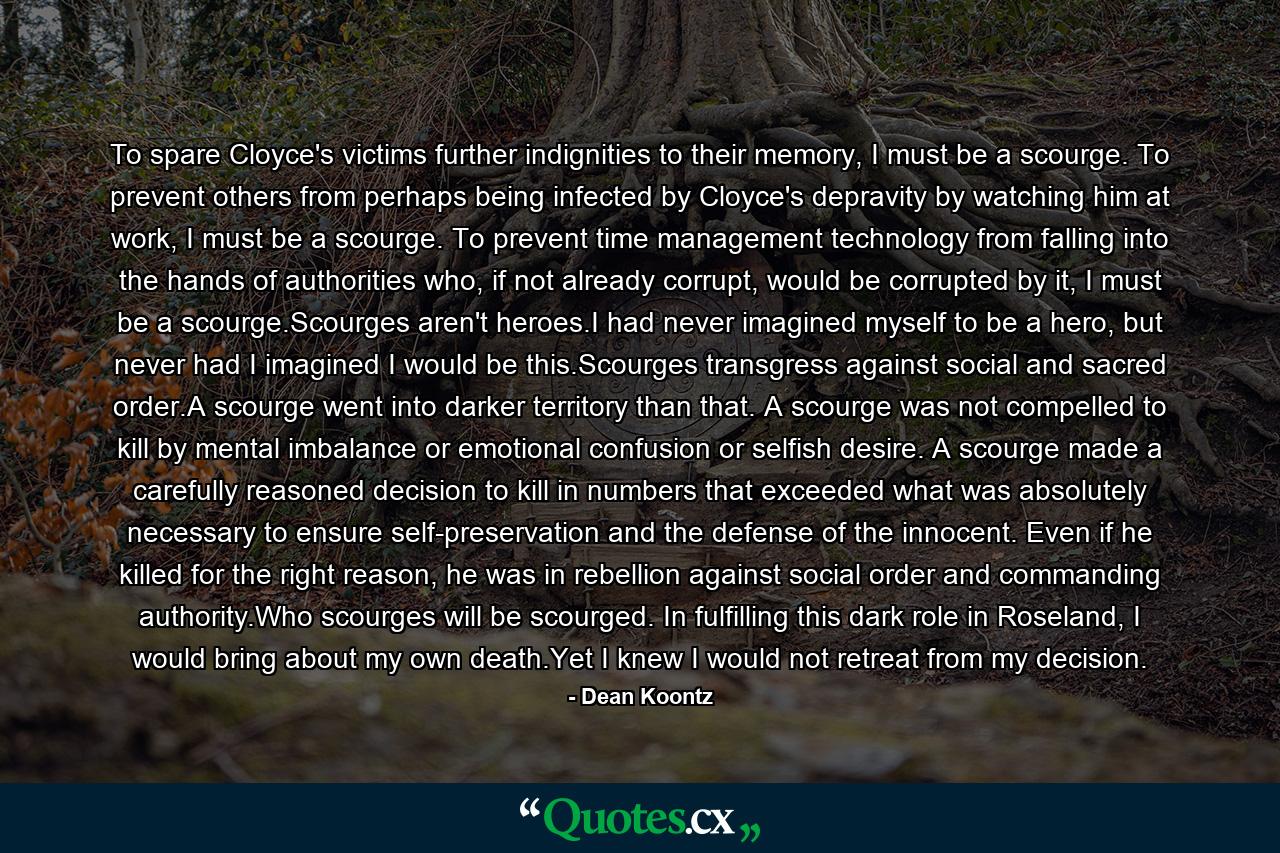 To spare Cloyce's victims further indignities to their memory, I must be a scourge. To prevent others from perhaps being infected by Cloyce's depravity by watching him at work, I must be a scourge. To prevent time management technology from falling into the hands of authorities who, if not already corrupt, would be corrupted by it, I must be a scourge.Scourges aren't heroes.I had never imagined myself to be a hero, but never had I imagined I would be this.Scourges transgress against social and sacred order.A scourge went into darker territory than that. A scourge was not compelled to kill by mental imbalance or emotional confusion or selfish desire. A scourge made a carefully reasoned decision to kill in numbers that exceeded what was absolutely necessary to ensure self-preservation and the defense of the innocent. Even if he killed for the right reason, he was in rebellion against social order and commanding authority.Who scourges will be scourged. In fulfilling this dark role in Roseland, I would bring about my own death.Yet I knew I would not retreat from my decision. - Quote by Dean Koontz