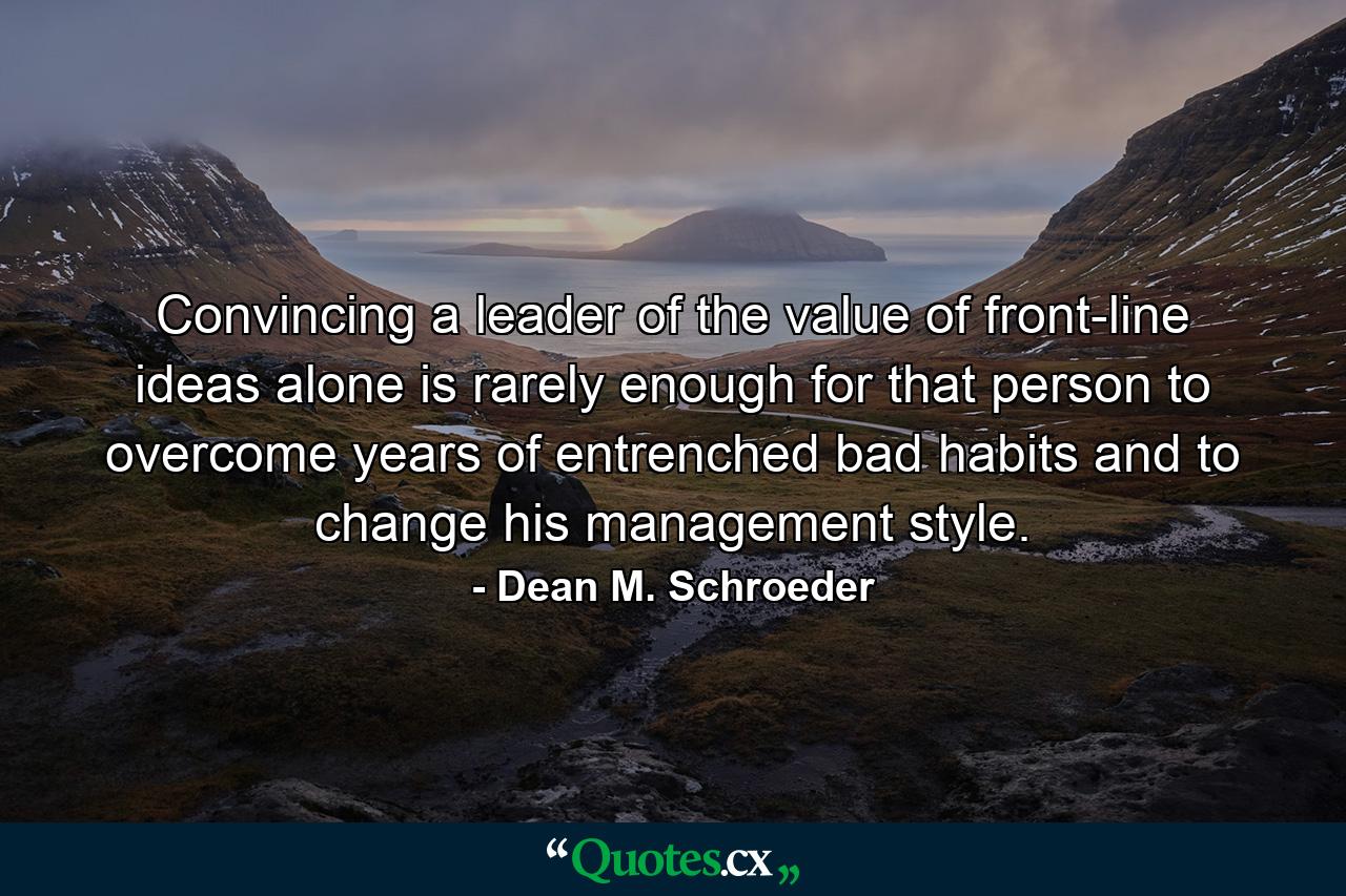 Convincing a leader of the value of front-line ideas alone is rarely enough for that person to overcome years of entrenched bad habits and to change his management style. - Quote by Dean M. Schroeder