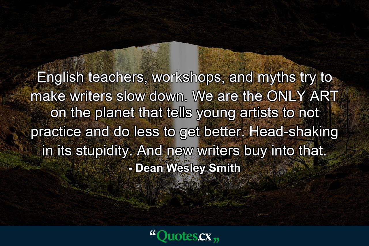 English teachers, workshops, and myths try to make writers slow down. We are the ONLY ART on the planet that tells young artists to not practice and do less to get better. Head-shaking in its stupidity. And new writers buy into that. - Quote by Dean Wesley Smith