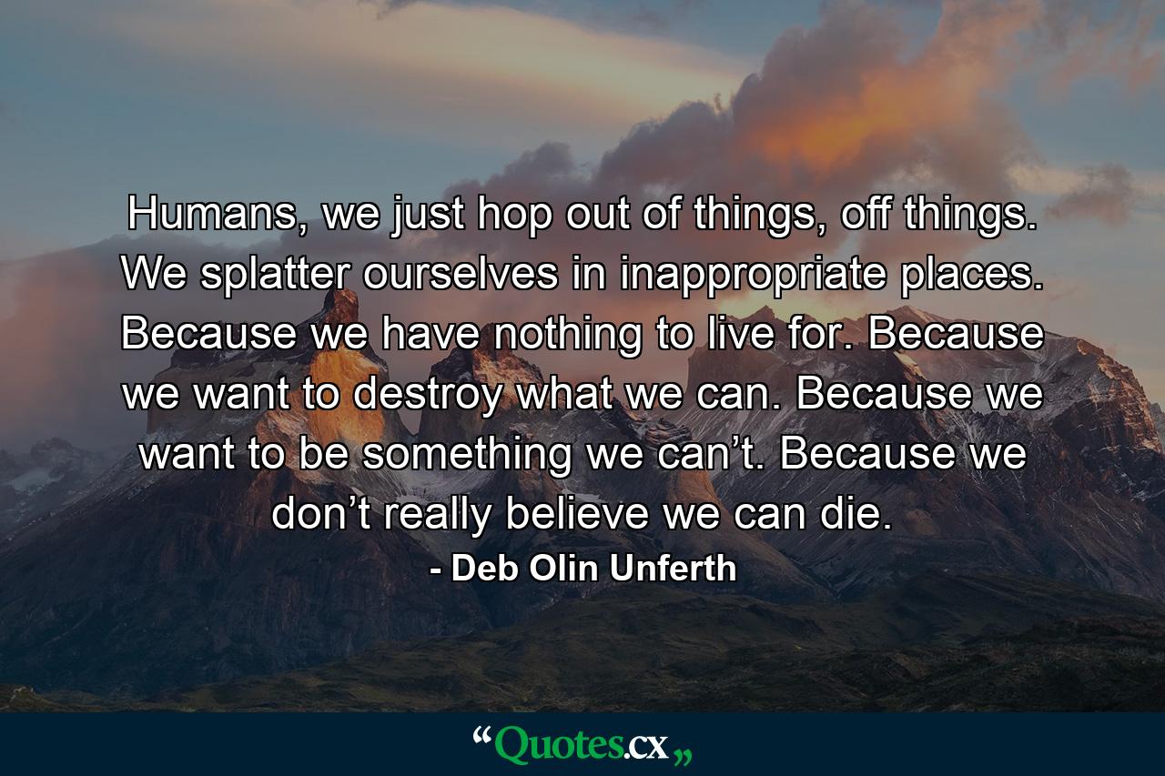 Humans, we just hop out of things, off things. We splatter ourselves in inappropriate places. Because we have nothing to live for. Because we want to destroy what we can. Because we want to be something we can’t. Because we don’t really believe we can die. - Quote by Deb Olin Unferth