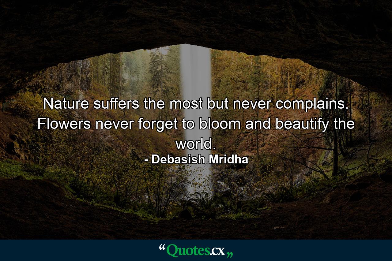 Nature suffers the most but never complains. Flowers never forget to bloom and beautify the world. - Quote by Debasish Mridha