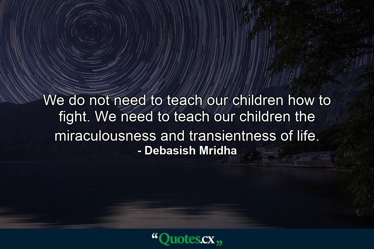 We do not need to teach our children how to fight. We need to teach our children the miraculousness and transientness of life. - Quote by Debasish Mridha