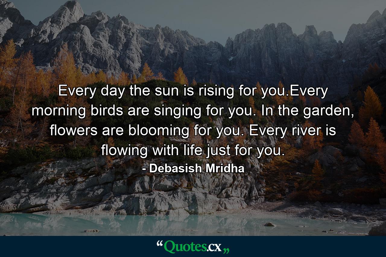 Every day the sun is rising for you.Every morning birds are singing for you. In the garden, flowers are blooming for you. Every river is flowing with life just for you. - Quote by Debasish Mridha