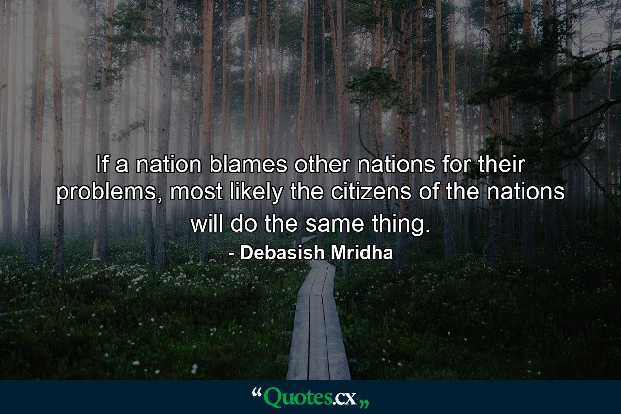 If a nation blames other nations for their problems, most likely the citizens of the nations will do the same thing. - Quote by Debasish Mridha