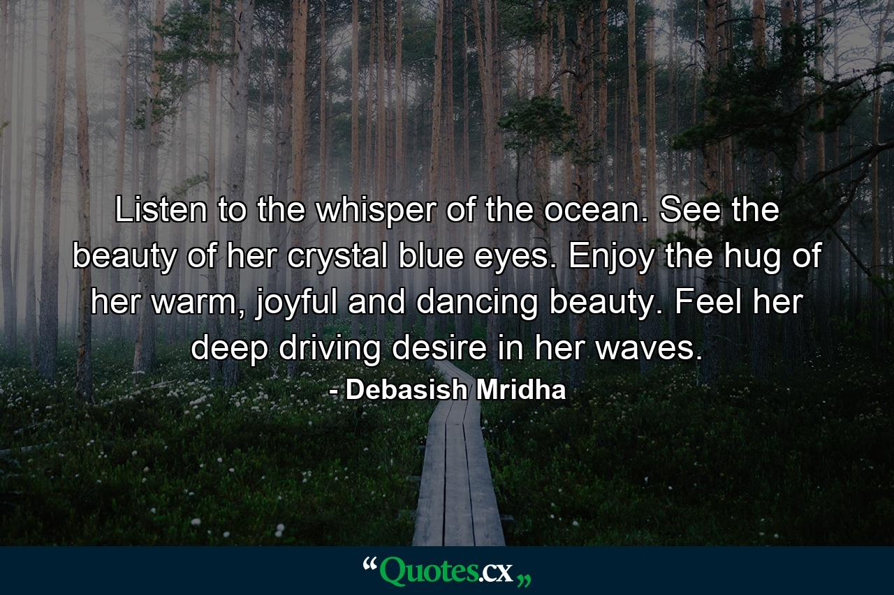 Listen to the whisper of the ocean. See the beauty of her crystal blue eyes. Enjoy the hug of her warm, joyful and dancing beauty. Feel her deep driving desire in her waves. - Quote by Debasish Mridha