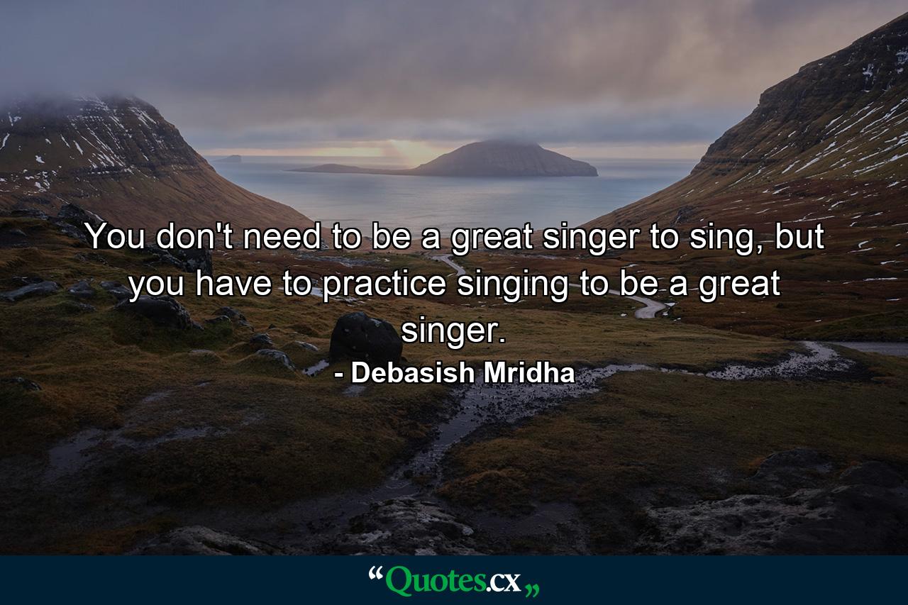 You don't need to be a great singer to sing, but you have to practice singing to be a great singer. - Quote by Debasish Mridha