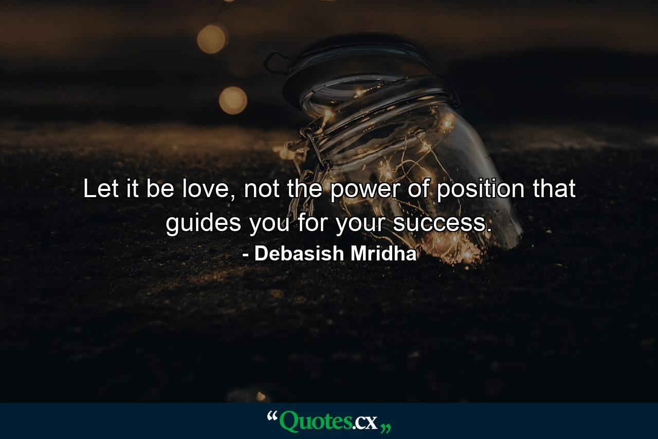 Let it be love, not the power of position that guides you for your success. - Quote by Debasish Mridha