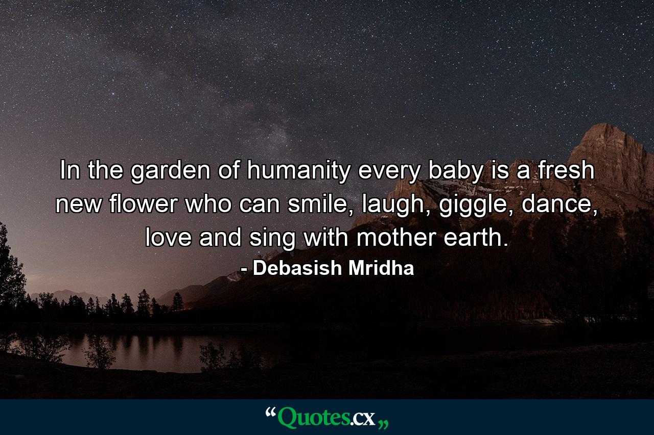 In the garden of humanity every baby is a fresh new flower who can smile, laugh, giggle, dance, love and sing with mother earth. - Quote by Debasish Mridha