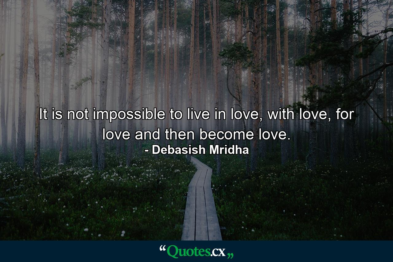 It is not impossible to live in love, with love, for love and then become love. - Quote by Debasish Mridha