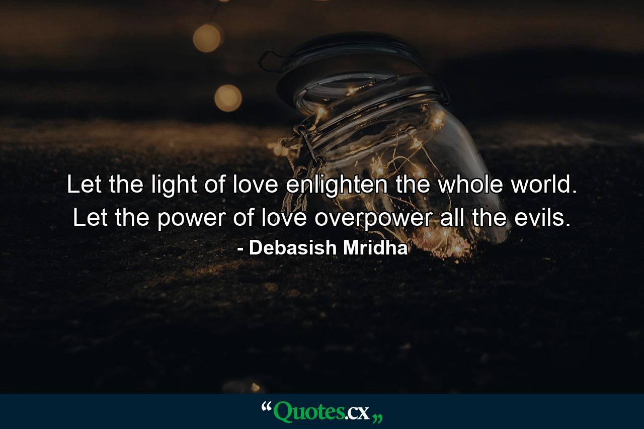 Let the light of love enlighten the whole world. Let the power of love overpower all the evils. - Quote by Debasish Mridha