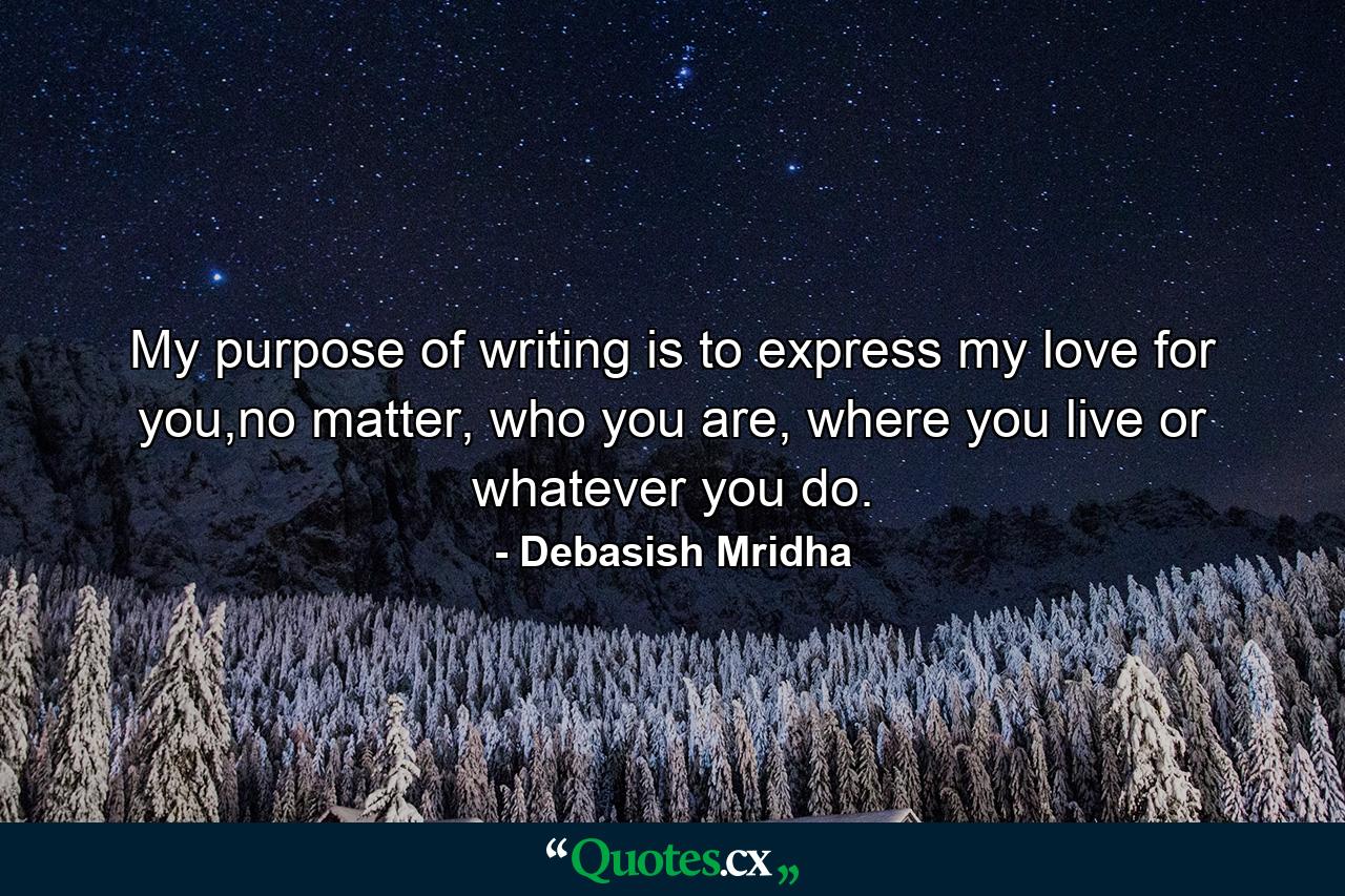 My purpose of writing is to express my love for you,no matter, who you are, where you live or whatever you do. - Quote by Debasish Mridha