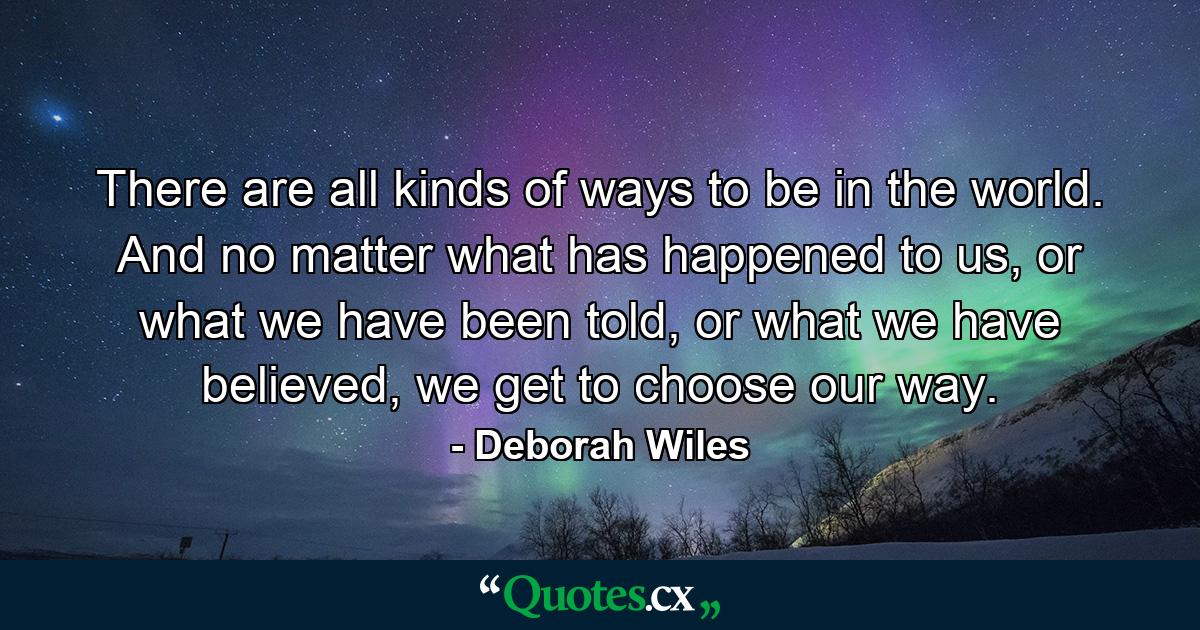 There are all kinds of ways to be in the world. And no matter what has happened to us, or what we have been told, or what we have believed, we get to choose our way. - Quote by Deborah Wiles