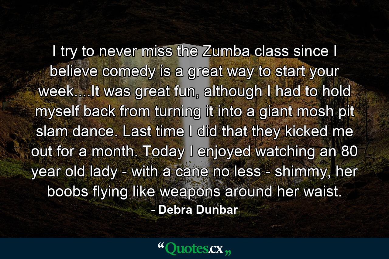 I try to never miss the Zumba class since I believe comedy is a great way to start your week....It was great fun, although I had to hold myself back from turning it into a giant mosh pit slam dance. Last time I did that they kicked me out for a month. Today I enjoyed watching an 80 year old lady - with a cane no less - shimmy, her boobs flying like weapons around her waist. - Quote by Debra Dunbar