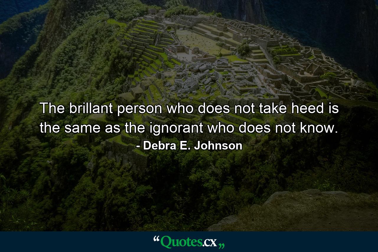 The brillant person who does not take heed is the same as the ignorant who does not know. - Quote by Debra E. Johnson