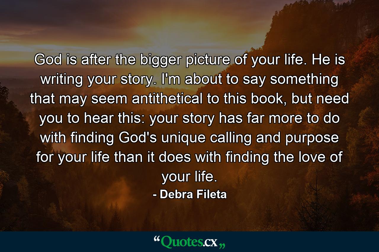 God is after the bigger picture of your life. He is writing your story. I'm about to say something that may seem antithetical to this book, but need you to hear this: your story has far more to do with finding God's unique calling and purpose for your life than it does with finding the love of your life. - Quote by Debra Fileta