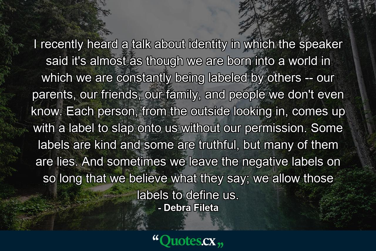 I recently heard a talk about identity in which the speaker said it's almost as though we are born into a world in which we are constantly being labeled by others -- our parents, our friends, our family, and people we don't even know. Each person, from the outside looking in, comes up with a label to slap onto us without our permission. Some labels are kind and some are truthful, but many of them are lies. And sometimes we leave the negative labels on so long that we believe what they say; we allow those labels to define us. - Quote by Debra Fileta