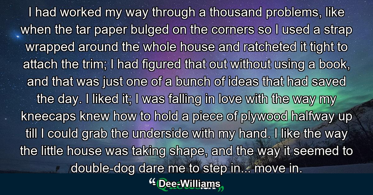 I had worked my way through a thousand problems, like when the tar paper bulged on the corners so I used a strap wrapped around the whole house and ratcheted it tight to attach the trim; I had figured that out without using a book, and that was just one of a bunch of ideas that had saved the day. I liked it; I was falling in love with the way my kneecaps knew how to hold a piece of plywood halfway up till I could grab the underside with my hand. I like the way the little house was taking shape, and the way it seemed to double-dog dare me to step in... move in. - Quote by Dee-Williams