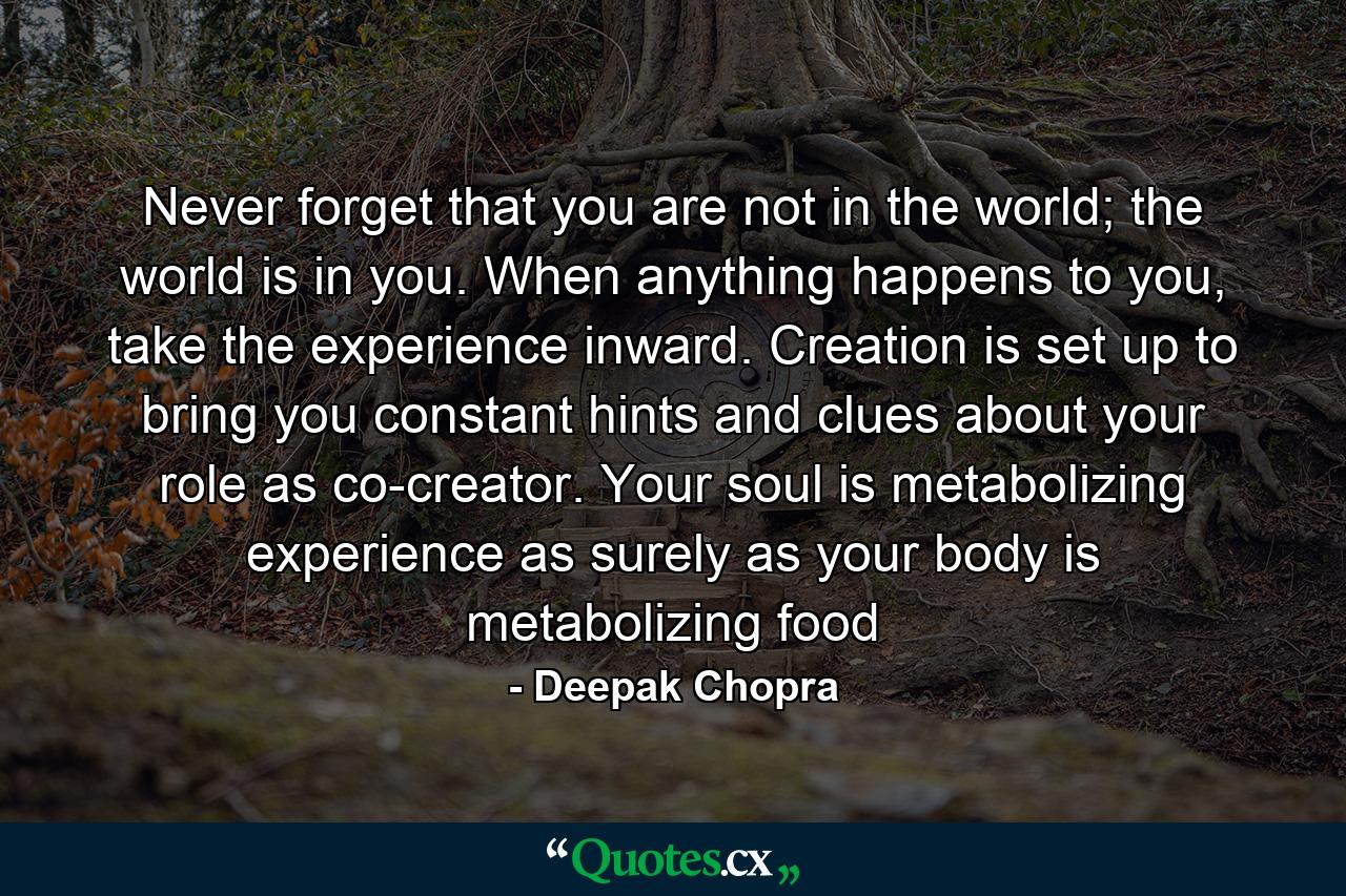 Never forget that you are not in the world; the world is in you. When anything happens to you, take the experience inward. Creation is set up to bring you constant hints and clues about your role as co-creator. Your soul is metabolizing experience as surely as your body is metabolizing food - Quote by Deepak Chopra