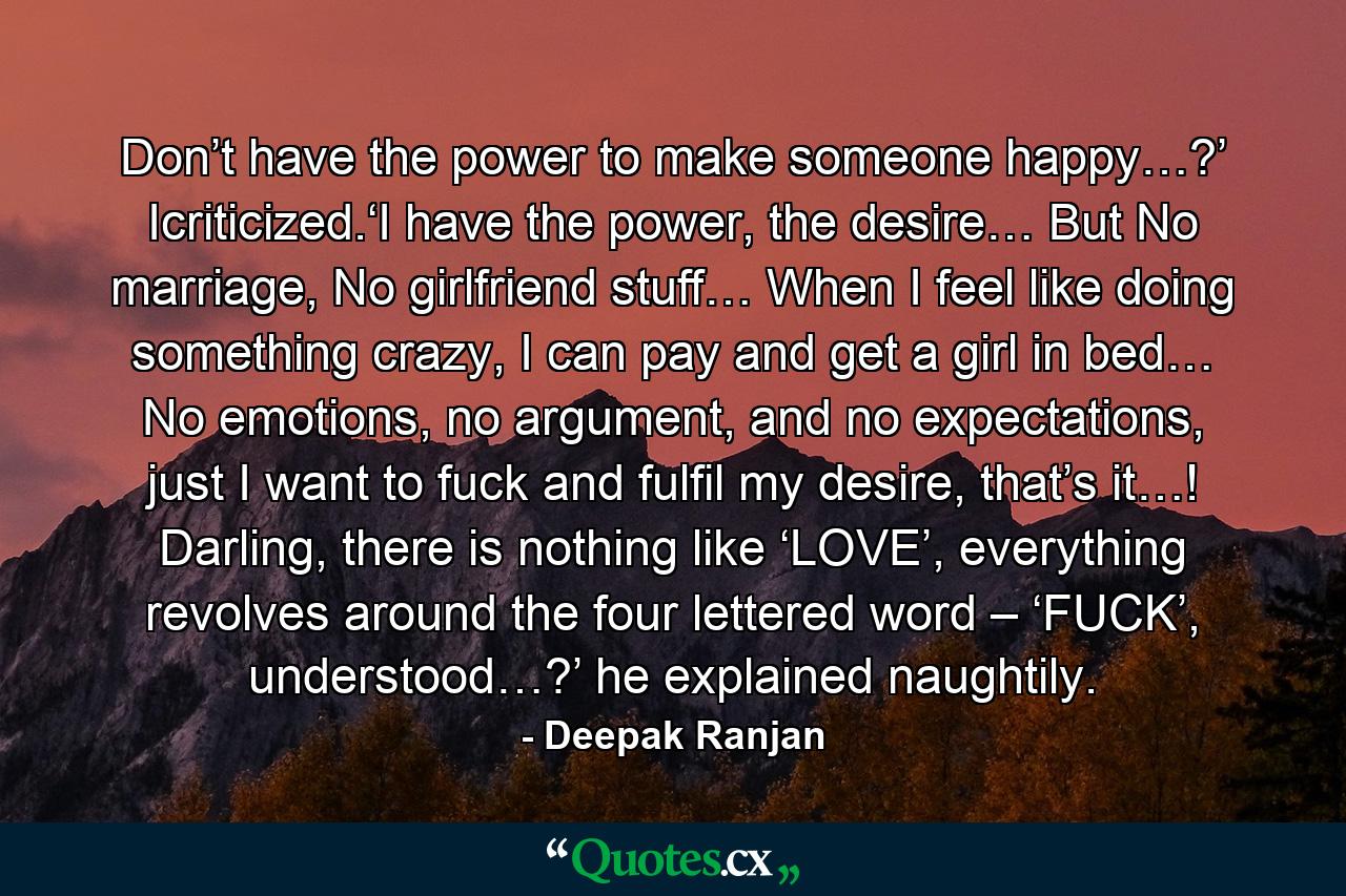 Don’t have the power to make someone happy…?’ Icriticized.‘I have the power, the desire… But No marriage, No girlfriend stuff… When I feel like doing something crazy, I can pay and get a girl in bed… No emotions, no argument, and no expectations, just I want to fuck and fulfil my desire, that’s it…! Darling, there is nothing like ‘LOVE’, everything revolves around the four lettered word – ‘FUCK’, understood…?’ he explained naughtily. - Quote by Deepak Ranjan