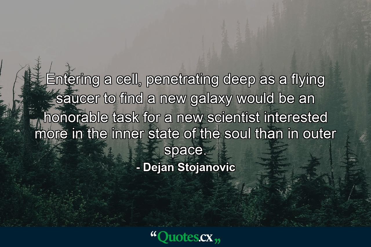 Entering a cell, penetrating deep as a flying saucer to find a new galaxy would be an honorable task for a new scientist interested more in the inner state of the soul than in outer space. - Quote by Dejan Stojanovic