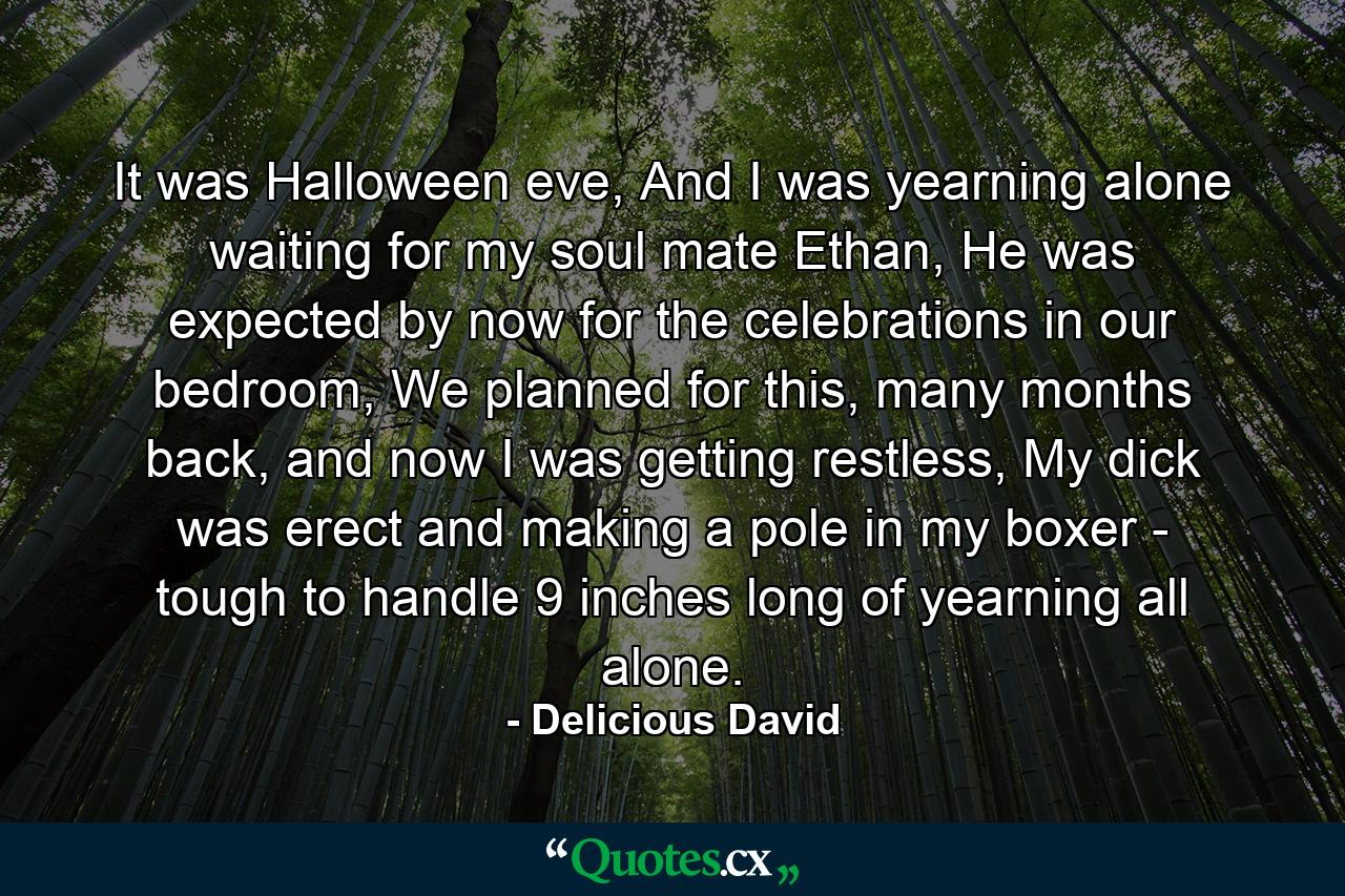 It was Halloween eve, And I was yearning alone waiting for my soul mate Ethan, He was expected by now for the celebrations in our bedroom, We planned for this, many months back, and now I was getting restless, My dick was erect and making a pole in my boxer - tough to handle 9 inches long of yearning all alone. - Quote by Delicious David