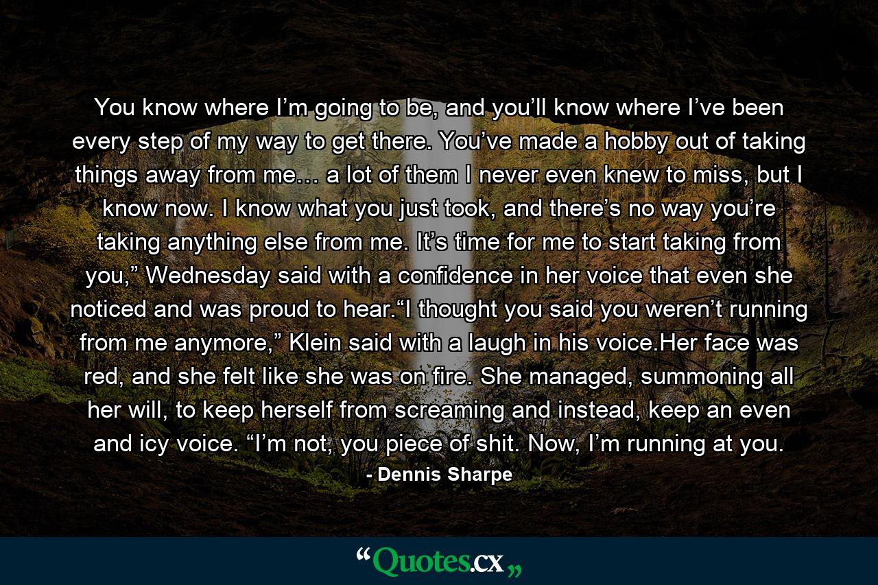 You know where I’m going to be, and you’ll know where I’ve been every step of my way to get there. You’ve made a hobby out of taking things away from me… a lot of them I never even knew to miss, but I know now. I know what you just took, and there’s no way you’re taking anything else from me. It’s time for me to start taking from you,” Wednesday said with a confidence in her voice that even she noticed and was proud to hear.“I thought you said you weren’t running from me anymore,” Klein said with a laugh in his voice.Her face was red, and she felt like she was on fire. She managed, summoning all her will, to keep herself from screaming and instead, keep an even and icy voice. “I’m not, you piece of shit. Now, I’m running at you. - Quote by Dennis Sharpe