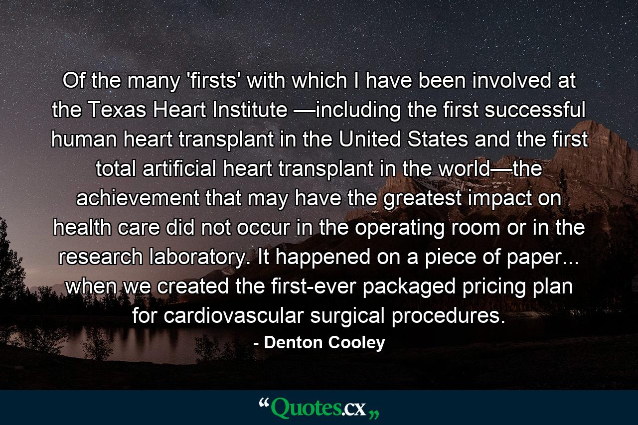 Of the many 'firsts' with which I have been involved at the Texas Heart Institute —including the first successful human heart transplant in the United States and the first total artificial heart transplant in the world—the achievement that may have the greatest impact on health care did not occur in the operating room or in the research laboratory. It happened on a piece of paper... when we created the first-ever packaged pricing plan for cardiovascular surgical procedures. - Quote by Denton Cooley