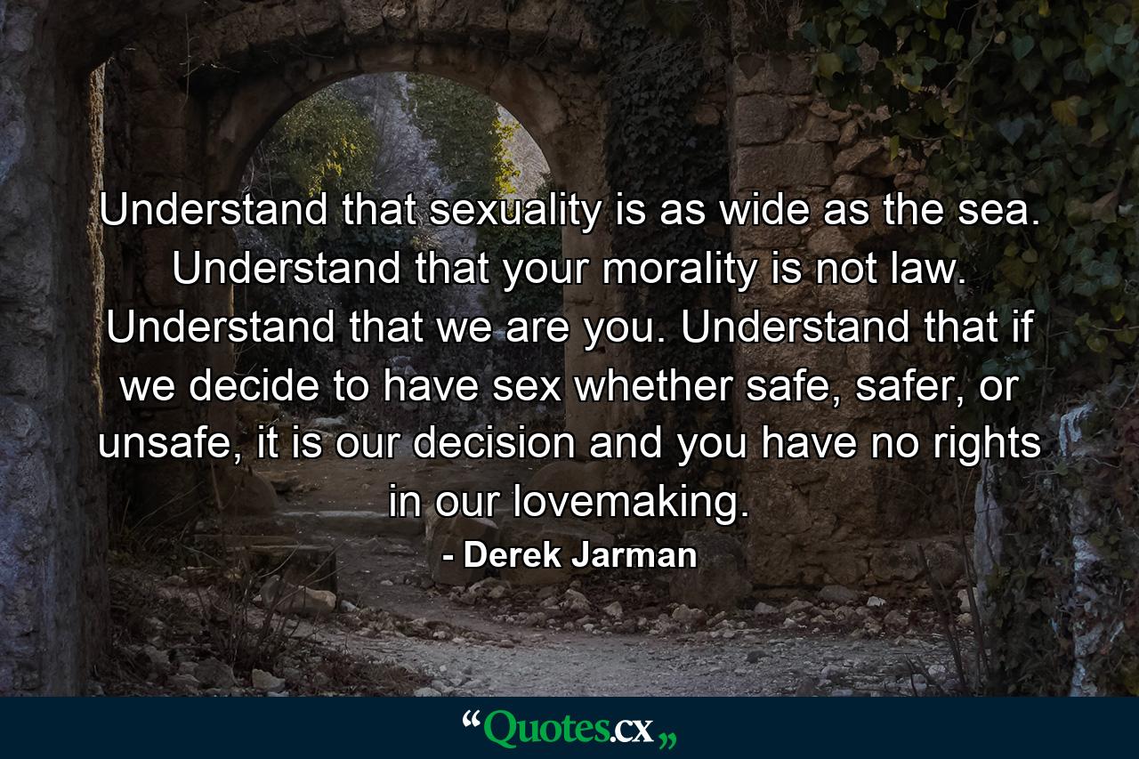 Understand that sexuality is as wide as the sea. Understand that your morality is not law. Understand that we are you. Understand that if we decide to have sex whether safe, safer, or unsafe, it is our decision and you have no rights in our lovemaking. - Quote by Derek Jarman