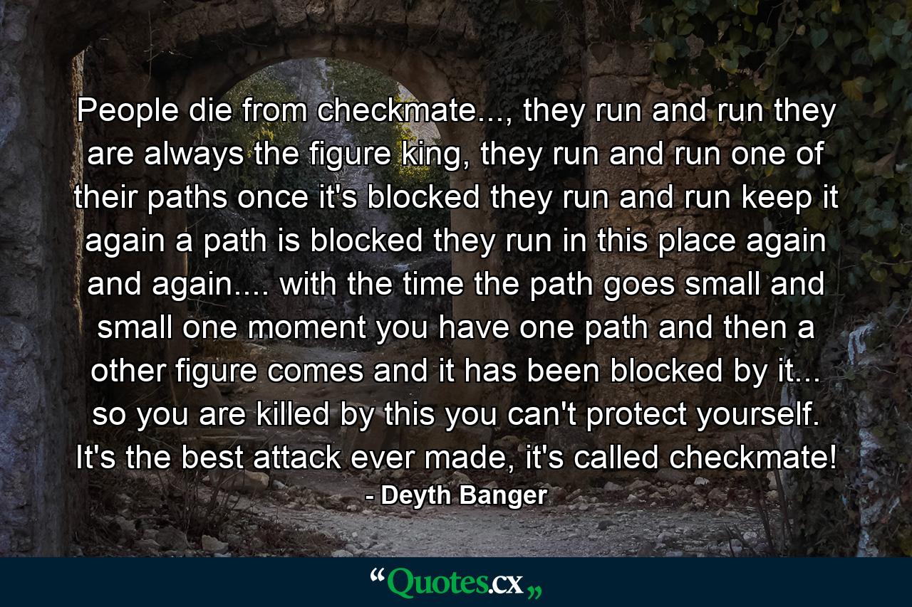 People die from checkmate..., they run and run they are always the figure king, they run and run one of their paths once it's blocked they run and run keep it again a path is blocked they run in this place again and again.... with the time the path goes small and small one moment you have one path and then a other figure comes and it has been blocked by it... so you are killed by this you can't protect yourself. It's the best attack ever made, it's called checkmate! - Quote by Deyth Banger