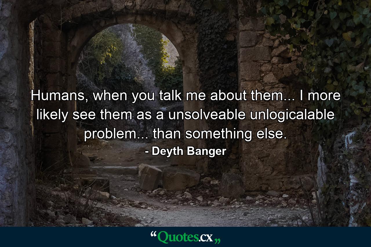 Humans, when you talk me about them... I more likely see them as a unsolveable unlogicalable problem... than something else. - Quote by Deyth Banger