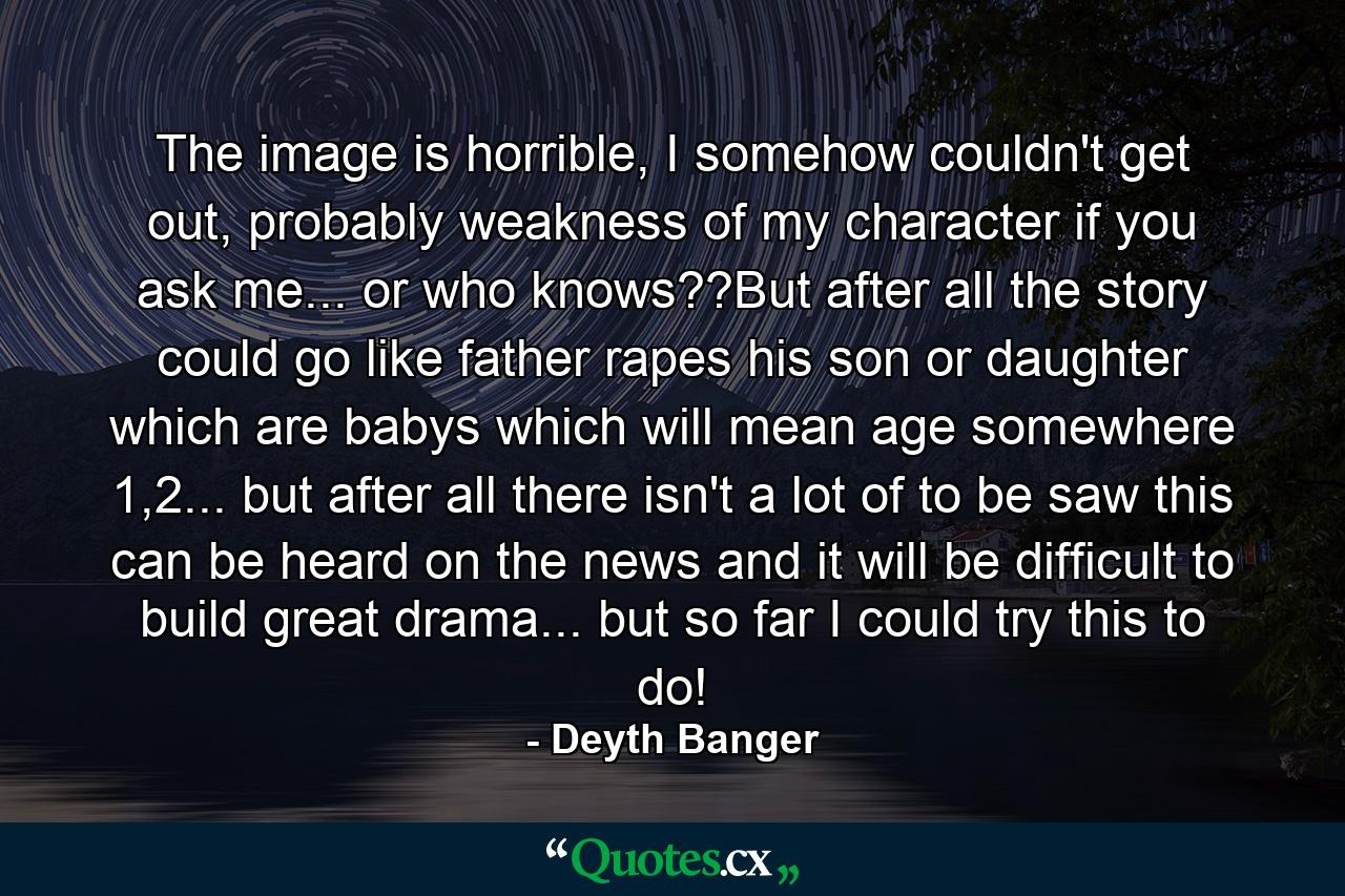 The image is horrible, I somehow couldn't get out, probably weakness of my character if you ask me... or who knows??But after all the story could go like father rapes his son or daughter which are babys which will mean age somewhere 1,2... but after all there isn't a lot of to be saw this can be heard on the news and it will be difficult to build great drama... but so far I could try this to do! - Quote by Deyth Banger