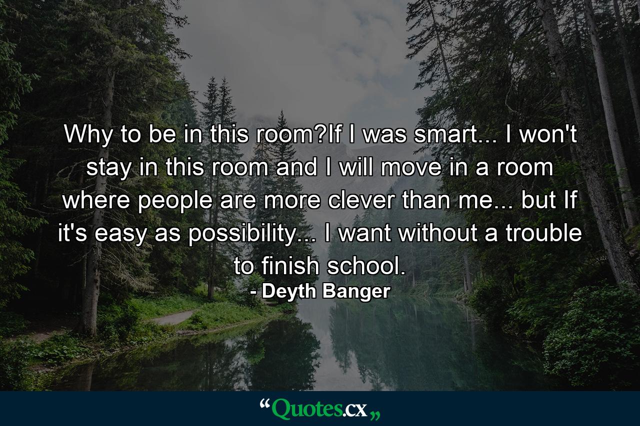 Why to be in this room?If I was smart... I won't stay in this room and I will move in a room where people are more clever than me... but If it's easy as possibility... I want without a trouble to finish school. - Quote by Deyth Banger