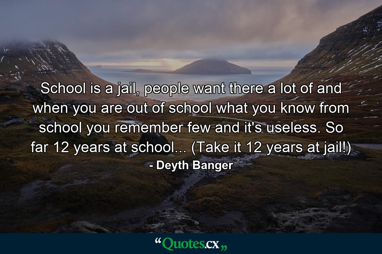 School is a jail, people want there a lot of and when you are out of school what you know from school you remember few and it's useless. So far 12 years at school... (Take it 12 years at jail!) - Quote by Deyth Banger