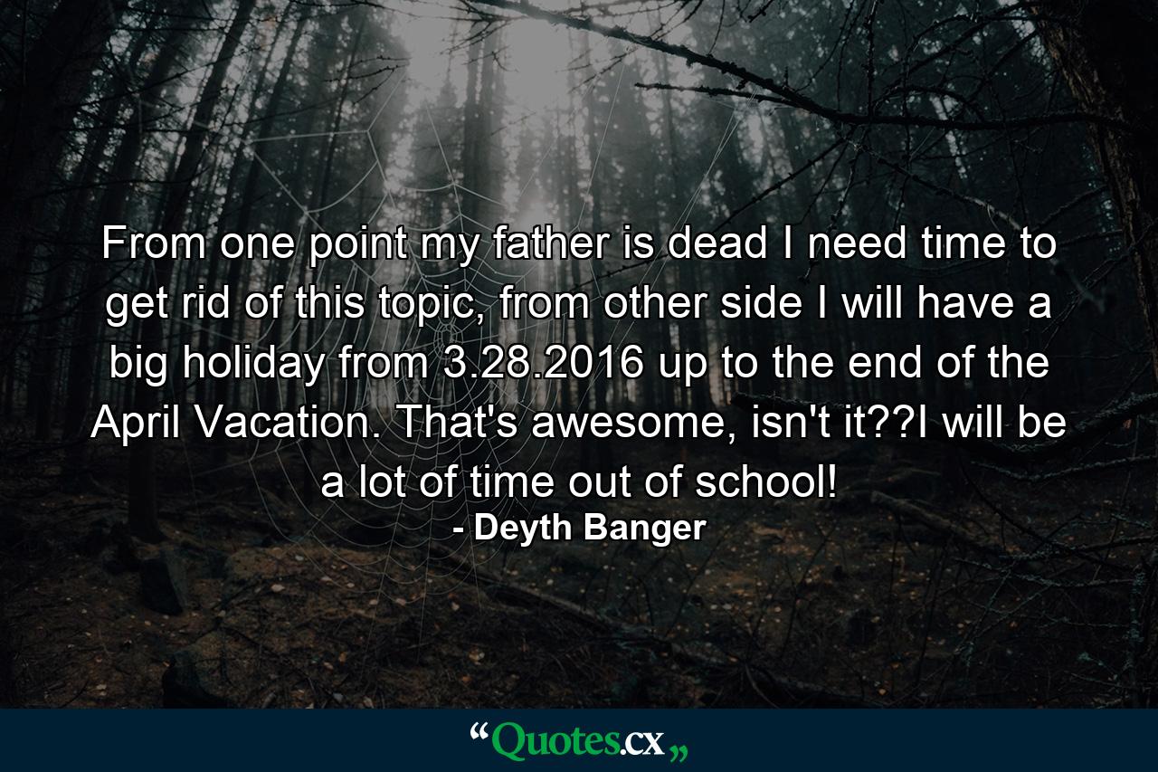 From one point my father is dead I need time to get rid of this topic, from other side I will have a big holiday from 3.28.2016 up to the end of the April Vacation. That's awesome, isn't it??I will be a lot of time out of school! - Quote by Deyth Banger