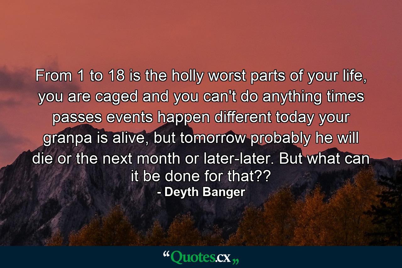 From 1 to 18 is the holly worst parts of your life, you are caged and you can't do anything times passes events happen different today your granpa is alive, but tomorrow probably he will die or the next month or later-later. But what can it be done for that?? - Quote by Deyth Banger